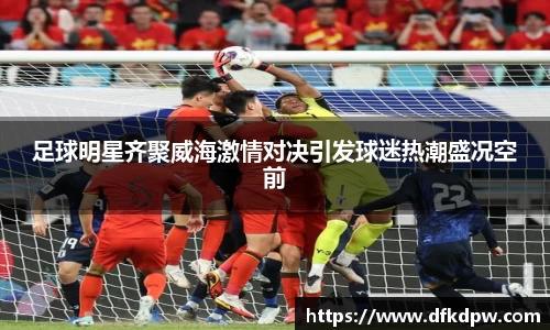 足球明星齐聚威海激情对决引发球迷热潮盛况空前